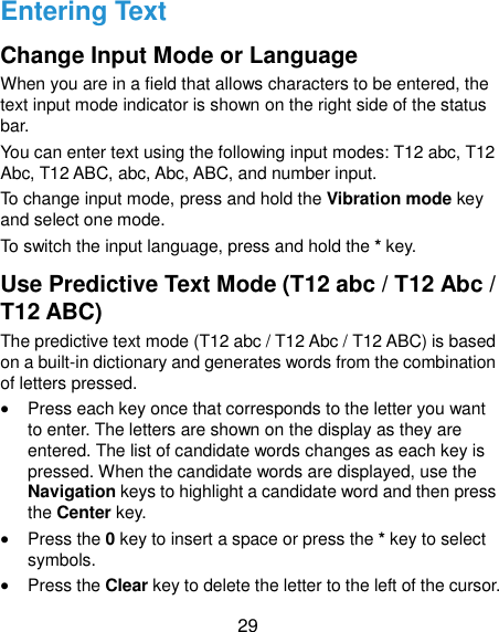  29 Entering Text Change Input Mode or Language When you are in a field that allows characters to be entered, the text input mode indicator is shown on the right side of the status bar.   You can enter text using the following input modes: T12 abc, T12 Abc, T12 ABC, abc, Abc, ABC, and number input.   To change input mode, press and hold the Vibration mode key and select one mode. To switch the input language, press and hold the * key. Use Predictive Text Mode (T12 abc / T12 Abc / T12 ABC) The predictive text mode (T12 abc / T12 Abc / T12 ABC) is based on a built-in dictionary and generates words from the combination of letters pressed.  Press each key once that corresponds to the letter you want to enter. The letters are shown on the display as they are entered. The list of candidate words changes as each key is pressed. When the candidate words are displayed, use the Navigation keys to highlight a candidate word and then press the Center key.  Press the 0 key to insert a space or press the * key to select symbols.  Press the Clear key to delete the letter to the left of the cursor. 