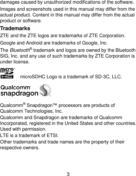  3 damages caused by unauthorized modifications of the software. Images and screenshots used in this manual may differ from the actual product. Content in this manual may differ from the actual product or software. Trademarks ZTE and the ZTE logos are trademarks of ZTE Corporation. Google and Android are trademarks of Google, Inc.   The Bluetooth® trademark and logos are owned by the Bluetooth SIG, Inc. and any use of such trademarks by ZTE Corporation is under license.     microSDHC Logo is a trademark of SD-3C, LLC.  Qualcomm® Snapdragon™ processors are products of Qualcomm Technologies, Inc.   Qualcomm and Snapdragon are trademarks of Qualcomm Incorporated, registered in the United States and other countries. Used with permission. LTE is a trademark of ETSI. Other trademarks and trade names are the property of their respective owners.   
