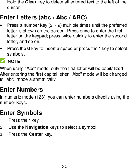  30 Hold the Clear key to delete all entered text to the left of the cursor. Enter Letters (abc / Abc / ABC)  Press a number key (2 ~ 9) multiple times until the preferred letter is shown on the screen. Press once to enter the first letter on the keypad; press twice quickly to enter the second letter, and so on.  Press the 0 key to insert a space or press the * key to select symbols.  NOTE: When using &quot;Abc&quot; mode, only the first letter will be capitalized. After entering the first capital letter, &quot;Abc&quot; mode will be changed to &quot;abc&quot; mode automatically. Enter Numbers In numeric mode (123), you can enter numbers directly using the number keys. Enter Symbols 1.  Press the * key. 2.  Use the Navigation keys to select a symbol. 3.  Press the Center key. 