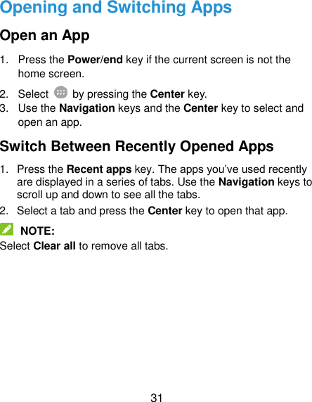  31 Opening and Switching Apps Open an App 1.  Press the Power/end key if the current screen is not the home screen. 2.  Select    by pressing the Center key. 3.  Use the Navigation keys and the Center key to select and open an app. Switch Between Recently Opened Apps 1.  Press the Recent apps key. The apps you’ve used recently are displayed in a series of tabs. Use the Navigation keys to scroll up and down to see all the tabs. 2.  Select a tab and press the Center key to open that app.  NOTE: Select Clear all to remove all tabs. 