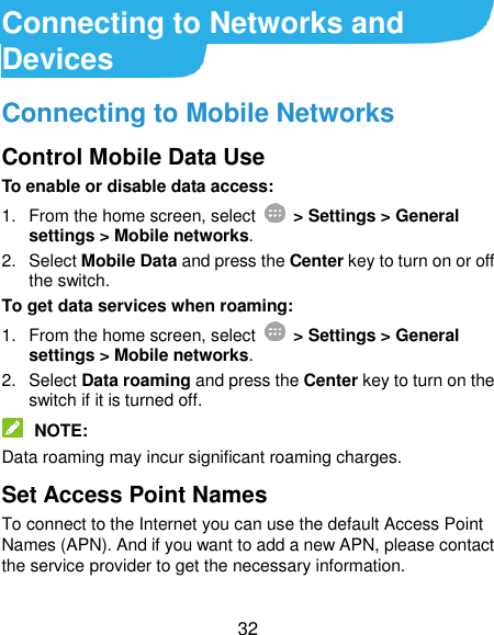  32 Connecting to Networks and Devices Connecting to Mobile Networks Control Mobile Data Use To enable or disable data access: 1.  From the home screen, select    &gt; Settings &gt; General settings &gt; Mobile networks. 2.  Select Mobile Data and press the Center key to turn on or off the switch. To get data services when roaming: 1.  From the home screen, select    &gt; Settings &gt; General settings &gt; Mobile networks. 2.  Select Data roaming and press the Center key to turn on the switch if it is turned off.  NOTE: Data roaming may incur significant roaming charges. Set Access Point Names To connect to the Internet you can use the default Access Point Names (APN). And if you want to add a new APN, please contact the service provider to get the necessary information. 