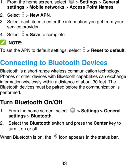  33 1.  From the home screen, select    &gt; Settings &gt; General settings &gt; Mobile networks &gt; Access Point Names. 2.  Select    &gt; New APN. 3.  Select each item to enter the information you get from your service provider. 4.  Select    &gt; Save to complete.  NOTE: To set the APN to default settings, select   &gt; Reset to default. Connecting to Bluetooth Devices Bluetooth is a short-range wireless communication technology. Phones or other devices with Bluetooth capabilities can exchange information wirelessly within a distance of about 30 feet. The Bluetooth devices must be paired before the communication is performed. Turn Bluetooth On/Off 1.  From the home screen, select    &gt; Settings &gt; General settings &gt; Bluetooth. 2.  Select the Bluetooth switch and press the Center key to turn it on or off. When Bluetooth is on, the    icon appears in the status bar.   