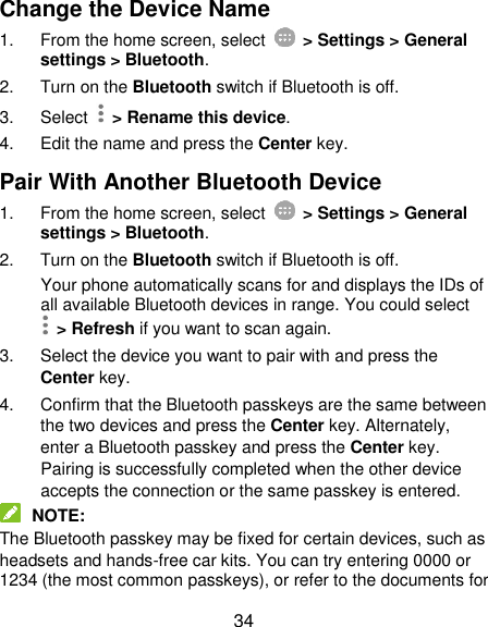  34 Change the Device Name 1.  From the home screen, select    &gt; Settings &gt; General settings &gt; Bluetooth. 2.  Turn on the Bluetooth switch if Bluetooth is off. 3.  Select   &gt; Rename this device. 4.  Edit the name and press the Center key. Pair With Another Bluetooth Device 1.  From the home screen, select    &gt; Settings &gt; General settings &gt; Bluetooth. 2.  Turn on the Bluetooth switch if Bluetooth is off. Your phone automatically scans for and displays the IDs of all available Bluetooth devices in range. You could select   &gt; Refresh if you want to scan again. 3.  Select the device you want to pair with and press the Center key. 4.  Confirm that the Bluetooth passkeys are the same between the two devices and press the Center key. Alternately, enter a Bluetooth passkey and press the Center key. Pairing is successfully completed when the other device accepts the connection or the same passkey is entered.  NOTE: The Bluetooth passkey may be fixed for certain devices, such as headsets and hands-free car kits. You can try entering 0000 or 1234 (the most common passkeys), or refer to the documents for 