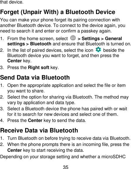  35 that device. Forget (Unpair With) a Bluetooth Device You can make your phone forget its pairing connection with another Bluetooth device. To connect to the device again, you need to search it and enter or confirm a passkey again. 1.  From the home screen, select    &gt; Settings &gt; General settings &gt; Bluetooth and ensure that Bluetooth is turned on. 2.  In the list of paired devices, select the icon    beside the Bluetooth device you want to forget, and then press the Center key. 3.  Press the Right soft key. Send Data via Bluetooth 1.  Open the appropriate application and select the file or item you want to share. 2.  Select the option for sharing via Bluetooth. The method may vary by application and data type. 3.  Select a Bluetooth device the phone has paired with or wait for it to search for new devices and select one of them. 4.  Press the Center key to send the data. Receive Data via Bluetooth 1.  Turn Bluetooth on before trying to receive data via Bluetooth. 2.  When the phone prompts there is an incoming file, press the Center key to start receiving the data. Depending on your storage setting and whether a microSDHC 