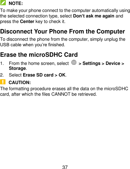  37  NOTE: To make your phone connect to the computer automatically using the selected connection type, select Don’t ask me again and press the Center key to check it. Disconnect Your Phone From the Computer To disconnect the phone from the computer, simply unplug the USB cable when you’re finished. Erase the microSDHC Card 1.  From the home screen, select    &gt; Settings &gt; Device &gt; Storage. 2.  Select Erase SD card &gt; OK.  CAUTION: The formatting procedure erases all the data on the microSDHC card, after which the files CANNOT be retrieved.  