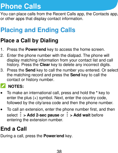  38 Phone Calls You can place calls from the Recent Calls app, the Contacts app, or other apps that display contact information. Placing and Ending Calls Place a Call by Dialing 1.  Press the Power/end key to access the home screen. 2.  Enter the phone number with the dialpad. The phone will display matching information from your contact list and call history. Press the Clear key to delete any incorrect digits. 3.  Press the Send key to call the number you entered. Or select the matching record and press the Send key to call the contact or history number.  NOTES:  To make an international call, press and hold the * key to enter the plus (+) symbol. Next, enter the country code, followed by the city/area code and then the phone number.  To call an extension, enter the phone number first, and then select    &gt; Add 2-sec pause or   &gt; Add wait before entering the extension number. End a Call During a call, press the Power/end key. 