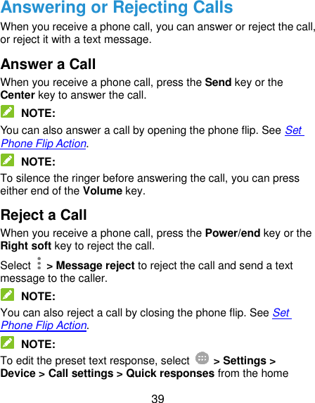  39 Answering or Rejecting Calls When you receive a phone call, you can answer or reject the call, or reject it with a text message. Answer a Call When you receive a phone call, press the Send key or the Center key to answer the call.  NOTE: You can also answer a call by opening the phone flip. See Set Phone Flip Action.  NOTE: To silence the ringer before answering the call, you can press either end of the Volume key. Reject a Call When you receive a phone call, press the Power/end key or the Right soft key to reject the call. Select    &gt; Message reject to reject the call and send a text message to the caller.  NOTE: You can also reject a call by closing the phone flip. See Set Phone Flip Action.  NOTE: To edit the preset text response, select    &gt; Settings &gt; Device &gt; Call settings &gt; Quick responses from the home 