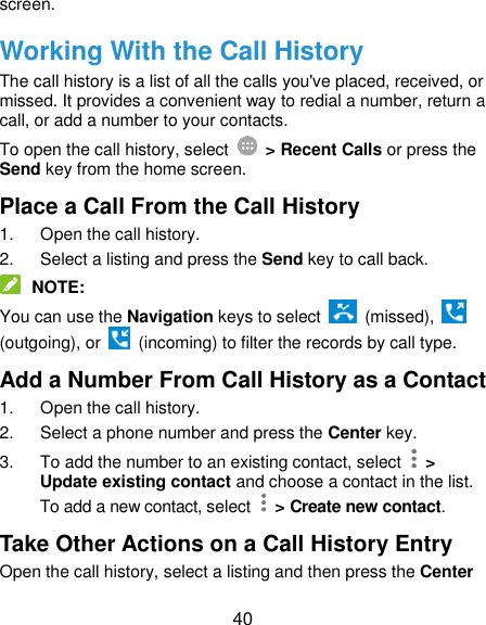 40 screen. Working With the Call History The call history is a list of all the calls you&apos;ve placed, received, or missed. It provides a convenient way to redial a number, return a call, or add a number to your contacts. To open the call history, select   &gt; Recent Calls or press the Send key from the home screen. Place a Call From the Call History 1.  Open the call history. 2.  Select a listing and press the Send key to call back.  NOTE: You can use the Navigation keys to select    (missed),   (outgoing), or    (incoming) to filter the records by call type. Add a Number From Call History as a Contact 1.  Open the call history. 2.  Select a phone number and press the Center key. 3.  To add the number to an existing contact, select    &gt; Update existing contact and choose a contact in the list. To add a new contact, select    &gt; Create new contact. Take Other Actions on a Call History Entry Open the call history, select a listing and then press the Center 