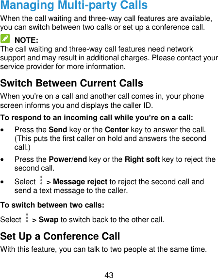  43 Managing Multi-party Calls When the call waiting and three-way call features are available, you can switch between two calls or set up a conference call.    NOTE: The call waiting and three-way call features need network support and may result in additional charges. Please contact your service provider for more information. Switch Between Current Calls When you’re on a call and another call comes in, your phone screen informs you and displays the caller ID. To respond to an incoming call while you’re on a call:  Press the Send key or the Center key to answer the call. (This puts the first caller on hold and answers the second call.)    Press the Power/end key or the Right soft key to reject the second call.  Select    &gt; Message reject to reject the second call and send a text message to the caller. To switch between two calls: Select    &gt; Swap to switch back to the other call. Set Up a Conference Call With this feature, you can talk to two people at the same time.   
