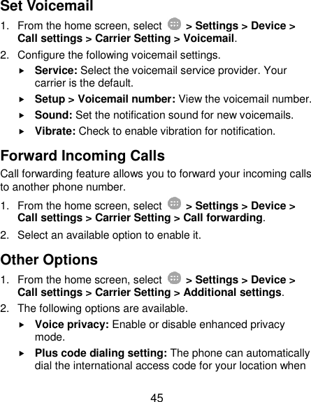 45 Set Voicemail 1.  From the home screen, select    &gt; Settings &gt; Device &gt; Call settings &gt; Carrier Setting &gt; Voicemail. 2.  Configure the following voicemail settings.  Service: Select the voicemail service provider. Your carrier is the default.      Setup &gt; Voicemail number: View the voicemail number.  Sound: Set the notification sound for new voicemails.  Vibrate: Check to enable vibration for notification. Forward Incoming Calls Call forwarding feature allows you to forward your incoming calls to another phone number. 1.  From the home screen, select    &gt; Settings &gt; Device &gt; Call settings &gt; Carrier Setting &gt; Call forwarding. 2.  Select an available option to enable it.   Other Options 1.  From the home screen, select    &gt; Settings &gt; Device &gt; Call settings &gt; Carrier Setting &gt; Additional settings. 2.  The following options are available.  Voice privacy: Enable or disable enhanced privacy mode.  Plus code dialing setting: The phone can automatically dial the international access code for your location when 