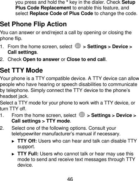  46 you press and hold the * key in the dialer. Check Setup Plus Code Replacement to enable this feature, and select Replace Code of Plus Code to change the code. Set Phone Flip Action You can answer or end/reject a call by opening or closing the phone flip. 1.  From the home screen, select    &gt; Settings &gt; Device &gt; Call settings. 2.  Check Open to answer or Close to end call. Set TTY Mode Your phone is a TTY compatible device. A TTY device can allow people who have hearing or speech disabilities to communicate by telephone. Simply connect the TTY device to the phone’s headset jack.   Select a TTY mode for your phone to work with a TTY device, or turn TTY off. 1.  From the home screen, select    &gt; Settings &gt; Device &gt; Call settings &gt; TTY mode. 2.  Select one of the following options. Consult your teletypewriter manufacturer’s manual if necessary.  TTY Off: Users who can hear and talk can disable TTY support.  TTY Full: Users who cannot talk or hear may use this mode to send and receive text messages through TTY device. 