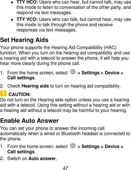  47  TTY HCO: Users who can hear, but cannot talk, may use this mode to listen to conversation of the other party, and respond via text messages.  TTY VCO: Users who can talk, but cannot hear, may use this mode to talk through the phone and receive responses via text messages. Set Hearing Aids Your phone supports the Hearing Aid Compatibility (HAC) function. When you turn on the hearing aid compatibility and use a hearing aid with a telecoil to answer the phone, it will help you hear more clearly during the phone call. 1.  From the home screen, select    &gt; Settings &gt; Device &gt; Call settings. 2.  Check Hearing aids to turn on hearing aid compatibility.   CAUTION: Do not turn on the Hearing aids option unless you use a hearing aid with a telecoil. Using this setting without a hearing aid or with a hearing aid without a telecoil may be harmful to your hearing. Enable Auto Answer You can set your phone to answer the incoming call automatically when a wired or Bluetooth headset is connected to the phone. 1.  From the home screen, select    &gt; Settings &gt; Device &gt; Call settings. 2.  Switch on Auto answer. 