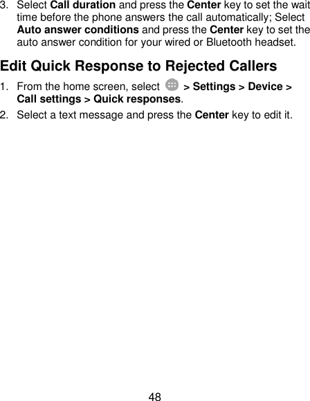  48 3.  Select Call duration and press the Center key to set the wait time before the phone answers the call automatically; Select Auto answer conditions and press the Center key to set the auto answer condition for your wired or Bluetooth headset. Edit Quick Response to Rejected Callers 1.  From the home screen, select    &gt; Settings &gt; Device &gt; Call settings &gt; Quick responses. 2.  Select a text message and press the Center key to edit it. 