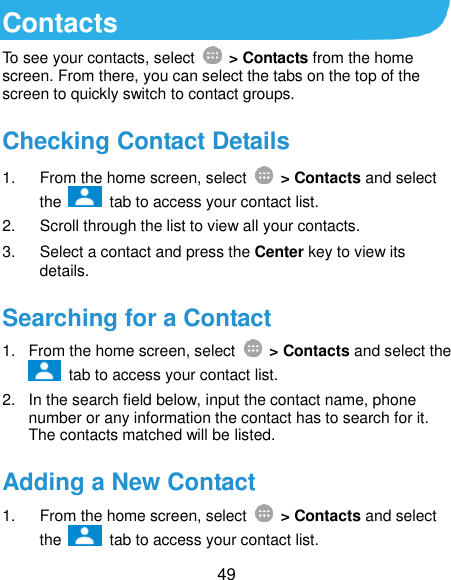  49 Contacts To see your contacts, select    &gt; Contacts from the home screen. From there, you can select the tabs on the top of the screen to quickly switch to contact groups. Checking Contact Details 1.  From the home screen, select    &gt; Contacts and select the    tab to access your contact list. 2.  Scroll through the list to view all your contacts. 3.  Select a contact and press the Center key to view its details. Searching for a Contact 1.  From the home screen, select    &gt; Contacts and select the   tab to access your contact list. 2.  In the search field below, input the contact name, phone number or any information the contact has to search for it. The contacts matched will be listed. Adding a New Contact 1.  From the home screen, select    &gt; Contacts and select the    tab to access your contact list. 
