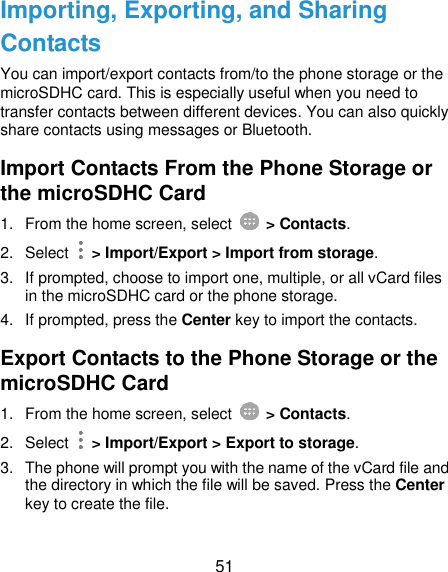  51 Importing, Exporting, and Sharing Contacts You can import/export contacts from/to the phone storage or the microSDHC card. This is especially useful when you need to transfer contacts between different devices. You can also quickly share contacts using messages or Bluetooth. Import Contacts From the Phone Storage or the microSDHC Card 1.  From the home screen, select    &gt; Contacts. 2.  Select    &gt; Import/Export &gt; Import from storage. 3.  If prompted, choose to import one, multiple, or all vCard files in the microSDHC card or the phone storage. 4.  If prompted, press the Center key to import the contacts. Export Contacts to the Phone Storage or the microSDHC Card 1.  From the home screen, select    &gt; Contacts. 2.  Select    &gt; Import/Export &gt; Export to storage. 3.  The phone will prompt you with the name of the vCard file and the directory in which the file will be saved. Press the Center key to create the file. 