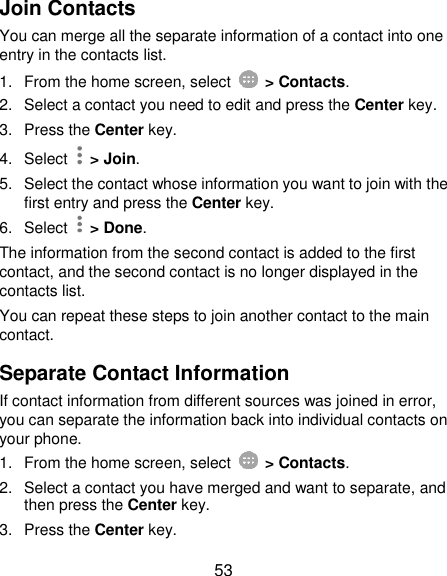  53 Join Contacts You can merge all the separate information of a contact into one entry in the contacts list. 1.  From the home screen, select    &gt; Contacts. 2.  Select a contact you need to edit and press the Center key. 3.  Press the Center key. 4.  Select   &gt; Join. 5.  Select the contact whose information you want to join with the first entry and press the Center key. 6.  Select   &gt; Done. The information from the second contact is added to the first contact, and the second contact is no longer displayed in the contacts list. You can repeat these steps to join another contact to the main contact. Separate Contact Information If contact information from different sources was joined in error, you can separate the information back into individual contacts on your phone. 1.  From the home screen, select    &gt; Contacts. 2.  Select a contact you have merged and want to separate, and then press the Center key. 3.  Press the Center key. 