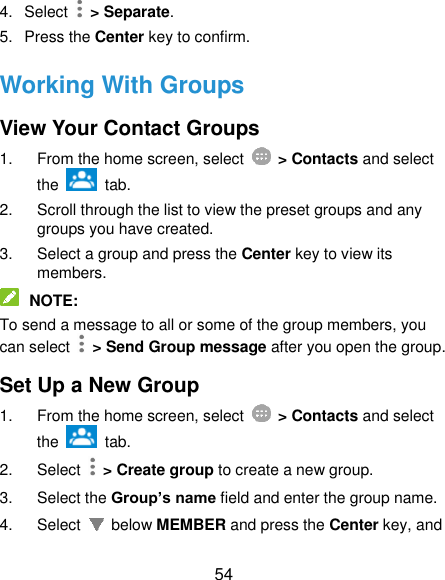  54 4. Select   &gt; Separate. 5.  Press the Center key to confirm. Working With Groups View Your Contact Groups 1.  From the home screen, select    &gt; Contacts and select the    tab. 2.  Scroll through the list to view the preset groups and any groups you have created. 3.  Select a group and press the Center key to view its members.  NOTE: To send a message to all or some of the group members, you can select    &gt; Send Group message after you open the group. Set Up a New Group 1.  From the home screen, select    &gt; Contacts and select the    tab. 2.  Select   &gt; Create group to create a new group. 3.  Select the Group’s name field and enter the group name. 4.  Select    below MEMBER and press the Center key, and 