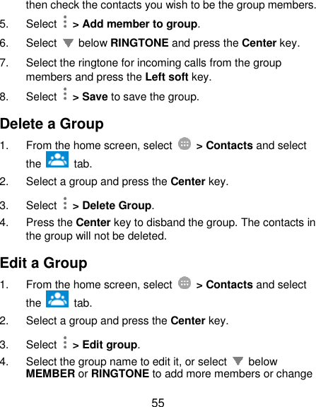  55 then check the contacts you wish to be the group members. 5.  Select   &gt; Add member to group. 6.  Select    below RINGTONE and press the Center key.   7.  Select the ringtone for incoming calls from the group members and press the Left soft key. 8.  Select    &gt; Save to save the group. Delete a Group 1.  From the home screen, select    &gt; Contacts and select the    tab. 2.  Select a group and press the Center key. 3.  Select   &gt; Delete Group. 4.  Press the Center key to disband the group. The contacts in the group will not be deleted. Edit a Group 1.  From the home screen, select    &gt; Contacts and select the    tab. 2.  Select a group and press the Center key. 3.  Select   &gt; Edit group. 4.  Select the group name to edit it, or select    below MEMBER or RINGTONE to add more members or change 