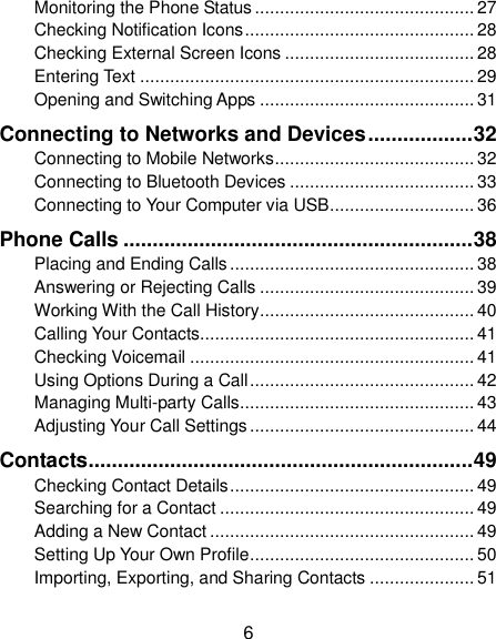  6 Monitoring the Phone Status ............................................ 27 Checking Notification Icons .............................................. 28 Checking External Screen Icons ...................................... 28 Entering Text ................................................................... 29 Opening and Switching Apps ........................................... 31 Connecting to Networks and Devices .................. 32 Connecting to Mobile Networks ........................................ 32 Connecting to Bluetooth Devices ..................................... 33 Connecting to Your Computer via USB ............................. 36 Phone Calls ............................................................ 38 Placing and Ending Calls ................................................. 38 Answering or Rejecting Calls ........................................... 39 Working With the Call History ........................................... 40 Calling Your Contacts ....................................................... 41 Checking Voicemail ......................................................... 41 Using Options During a Call ............................................. 42 Managing Multi-party Calls ............................................... 43 Adjusting Your Call Settings ............................................. 44 Contacts .................................................................. 49 Checking Contact Details ................................................. 49 Searching for a Contact ................................................... 49 Adding a New Contact ..................................................... 49 Setting Up Your Own Profile ............................................. 50 Importing, Exporting, and Sharing Contacts ..................... 51 