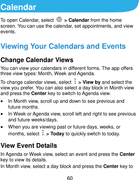  60 Calendar To open Calendar, select    &gt; Calendar from the home screen. You can use the calendar, set appointments, and view events. Viewing Your Calendars and Events Change Calendar Views You can view your calendars in different forms. The app offers three view types: Month, Week and Agenda. To change calendar views, select    &gt; View by and select the view you prefer. You can also select a day block in Month view and press the Center key to switch to Agenda view.  In Month view, scroll up and down to see previous and future months.  In Week or Agenda view, scroll left and right to see previous and future weeks/days.  When you are viewing past or future days, weeks, or months, select    &gt; Today to quickly switch to today. View Event Details In Agenda or Week view, select an event and press the Center key to view its details. In Month view, select a day block and press the Center key to 