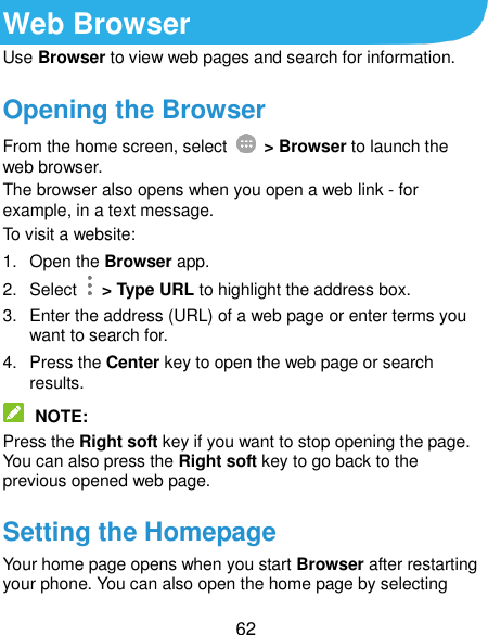  62 Web Browser Use Browser to view web pages and search for information. Opening the Browser From the home screen, select    &gt; Browser to launch the web browser. The browser also opens when you open a web link - for example, in a text message. To visit a website: 1.  Open the Browser app. 2.  Select    &gt; Type URL to highlight the address box. 3.  Enter the address (URL) of a web page or enter terms you want to search for. 4.  Press the Center key to open the web page or search results.  NOTE: Press the Right soft key if you want to stop opening the page. You can also press the Right soft key to go back to the previous opened web page. Setting the Homepage Your home page opens when you start Browser after restarting your phone. You can also open the home page by selecting 