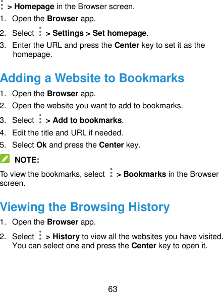  63  &gt; Homepage in the Browser screen. 1.  Open the Browser app. 2.  Select    &gt; Settings &gt; Set homepage. 3.  Enter the URL and press the Center key to set it as the homepage. Adding a Website to Bookmarks 1.  Open the Browser app. 2.  Open the website you want to add to bookmarks. 3.  Select    &gt; Add to bookmarks. 4.  Edit the title and URL if needed. 5.  Select Ok and press the Center key.  NOTE: To view the bookmarks, select    &gt; Bookmarks in the Browser screen. Viewing the Browsing History 1.  Open the Browser app. 2.  Select   &gt; History to view all the websites you have visited. You can select one and press the Center key to open it. 