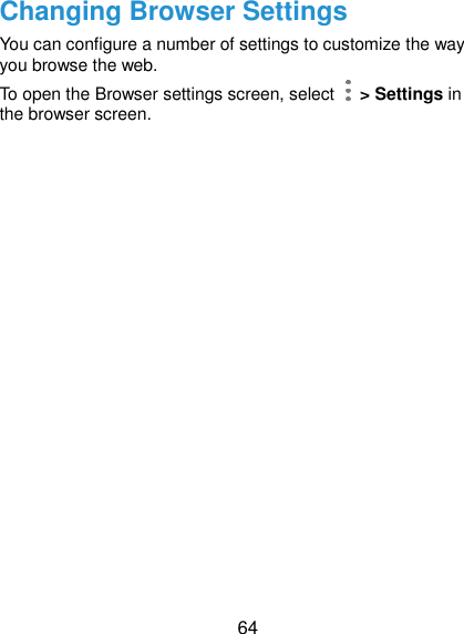  64 Changing Browser Settings You can configure a number of settings to customize the way you browse the web. To open the Browser settings screen, select    &gt; Settings in the browser screen.       