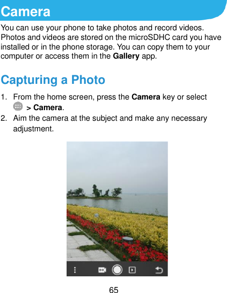 65 Camera You can use your phone to take photos and record videos. Photos and videos are stored on the microSDHC card you have installed or in the phone storage. You can copy them to your computer or access them in the Gallery app. Capturing a Photo 1.  From the home screen, press the Camera key or select  &gt; Camera. 2.  Aim the camera at the subject and make any necessary adjustment.  
