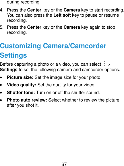  67 during recording. 4.  Press the Center key or the Camera key to start recording. You can also press the Left soft key to pause or resume recording. 5.  Press the Center key or the Camera key again to stop recording. Customizing Camera/Camcorder Settings Before capturing a photo or a video, you can select    &gt; Settings to set the following camera and camcorder options.  Picture size: Set the image size for your photo.  Video quality: Set the quality for your video.  Shutter tone: Turn on or off the shutter sound.  Photo auto review: Select whether to review the picture after you shot it.   