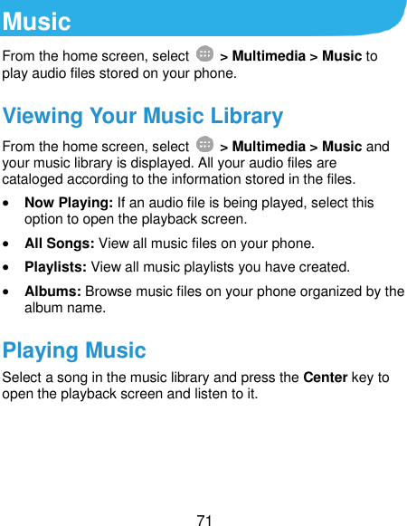  71 Music From the home screen, select    &gt; Multimedia &gt; Music to play audio files stored on your phone.   Viewing Your Music Library From the home screen, select    &gt; Multimedia &gt; Music and your music library is displayed. All your audio files are cataloged according to the information stored in the files.  Now Playing: If an audio file is being played, select this option to open the playback screen.  All Songs: View all music files on your phone.  Playlists: View all music playlists you have created.  Albums: Browse music files on your phone organized by the album name. Playing Music Select a song in the music library and press the Center key to open the playback screen and listen to it.   