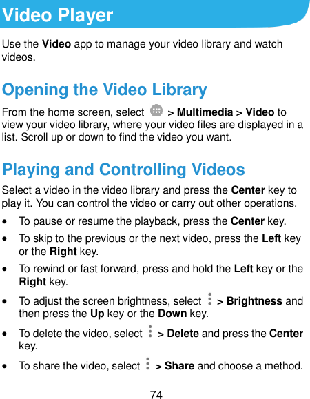  74 Video Player Use the Video app to manage your video library and watch videos. Opening the Video Library From the home screen, select    &gt; Multimedia &gt; Video to view your video library, where your video files are displayed in a list. Scroll up or down to find the video you want.   Playing and Controlling Videos Select a video in the video library and press the Center key to play it. You can control the video or carry out other operations.  To pause or resume the playback, press the Center key.  To skip to the previous or the next video, press the Left key or the Right key.  To rewind or fast forward, press and hold the Left key or the Right key.  To adjust the screen brightness, select    &gt; Brightness and then press the Up key or the Down key.  To delete the video, select    &gt; Delete and press the Center key.  To share the video, select    &gt; Share and choose a method. 