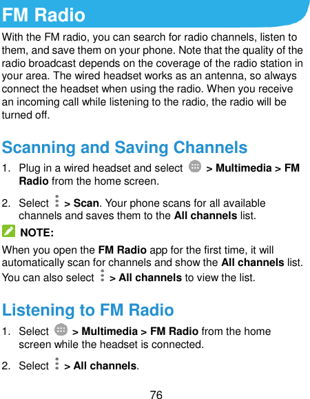  76 FM Radio With the FM radio, you can search for radio channels, listen to them, and save them on your phone. Note that the quality of the radio broadcast depends on the coverage of the radio station in your area. The wired headset works as an antenna, so always connect the headset when using the radio. When you receive an incoming call while listening to the radio, the radio will be turned off.   Scanning and Saving Channels 1.  Plug in a wired headset and select    &gt; Multimedia &gt; FM Radio from the home screen. 2.  Select    &gt; Scan. Your phone scans for all available channels and saves them to the All channels list.  NOTE: When you open the FM Radio app for the first time, it will automatically scan for channels and show the All channels list. You can also select    &gt; All channels to view the list. Listening to FM Radio 1.  Select    &gt; Multimedia &gt; FM Radio from the home screen while the headset is connected. 2.  Select    &gt; All channels. 