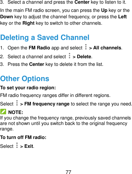  77 3.  Select a channel and press the Center key to listen to it. In the main FM radio screen, you can press the Up key or the Down key to adjust the channel frequency, or press the Left key or the Right key to switch to other channels. Deleting a Saved Channel 1.  Open the FM Radio app and select    &gt; All channels. 2.  Select a channel and select    &gt; Delete. 3.  Press the Center key to delete it from the list. Other Options To set your radio region: FM radio frequency ranges differ in different regions. Select    &gt; FM frequency range to select the range you need.  NOTE: If you change the frequency range, previously saved channels are not shown until you switch back to the original frequency range. To turn off FM radio: Select    &gt; Exit.  