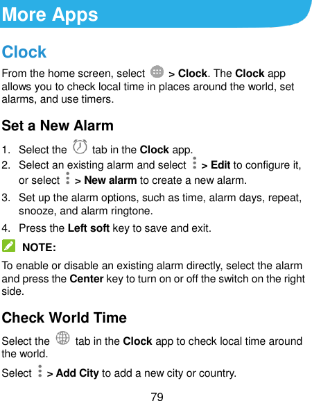  79 More Apps Clock From the home screen, select    &gt; Clock. The Clock app allows you to check local time in places around the world, set alarms, and use timers. Set a New Alarm 1.  Select the   tab in the Clock app. 2.  Select an existing alarm and select    &gt; Edit to configure it, or select    &gt; New alarm to create a new alarm. 3.  Set up the alarm options, such as time, alarm days, repeat, snooze, and alarm ringtone. 4.  Press the Left soft key to save and exit.  NOTE: To enable or disable an existing alarm directly, select the alarm and press the Center key to turn on or off the switch on the right side. Check World Time Select the   tab in the Clock app to check local time around the world. Select    &gt; Add City to add a new city or country. 