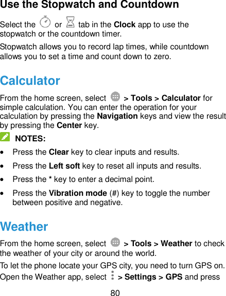  80 Use the Stopwatch and Countdown Select the   or    tab in the Clock app to use the stopwatch or the countdown timer. Stopwatch allows you to record lap times, while countdown allows you to set a time and count down to zero. Calculator From the home screen, select    &gt; Tools &gt; Calculator for simple calculation. You can enter the operation for your calculation by pressing the Navigation keys and view the result by pressing the Center key.  NOTES:  Press the Clear key to clear inputs and results.    Press the Left soft key to reset all inputs and results.  Press the * key to enter a decimal point.  Press the Vibration mode (#) key to toggle the number between positive and negative. Weather From the home screen, select    &gt; Tools &gt; Weather to check the weather of your city or around the world. To let the phone locate your GPS city, you need to turn GPS on. Open the Weather app, select    &gt; Settings &gt; GPS and press 