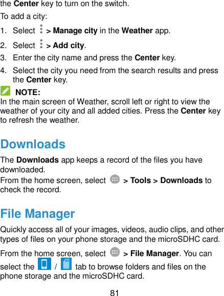  81 the Center key to turn on the switch. To add a city: 1.  Select    &gt; Manage city in the Weather app. 2.  Select    &gt; Add city. 3.  Enter the city name and press the Center key. 4.  Select the city you need from the search results and press the Center key.  NOTE: In the main screen of Weather, scroll left or right to view the weather of your city and all added cities. Press the Center key to refresh the weather. Downloads The Downloads app keeps a record of the files you have downloaded. From the home screen, select    &gt; Tools &gt; Downloads to check the record. File Manager Quickly access all of your images, videos, audio clips, and other types of files on your phone storage and the microSDHC card. From the home screen, select    &gt; File Manager. You can select the    /   tab to browse folders and files on the phone storage and the microSDHC card. 