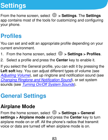  83 Settings From the home screen, select    &gt; Settings. The Settings app contains most of the tools for customizing and configuring your phone. Profiles You can set and edit an appropriate profile depending on your current environment. 1.  From the home screen, select    &gt; Settings &gt; Profiles. 2.  Select a profile and press the Center key to enable it. If you select the General profile, you can edit it by pressing the Left soft key. You can adjust different types of volume (see Adjusting Volume), set up ringtone and notification sound (see Changing Ringtone and Notification Sound), or set system sounds (see Turning On/Off System Sounds). General Settings Airplane Mode From the home screen, select    &gt; Settings &gt; General settings &gt; Airplane mode and press the Center key to turn airplane mode on or off. All the phone’s radios that transmit voice or data are turned off when airplane mode is on. 