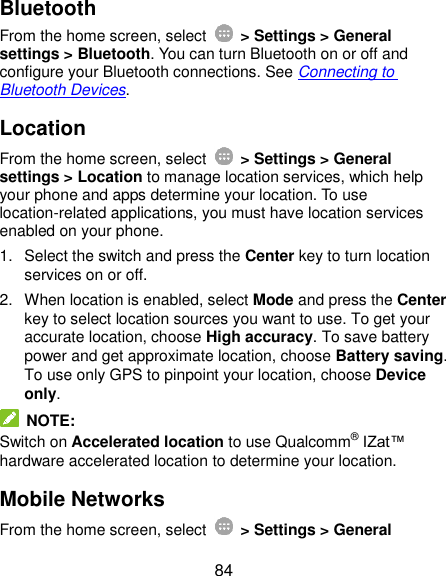  84 Bluetooth From the home screen, select    &gt; Settings &gt; General settings &gt; Bluetooth. You can turn Bluetooth on or off and configure your Bluetooth connections. See Connecting to Bluetooth Devices. Location From the home screen, select    &gt; Settings &gt; General settings &gt; Location to manage location services, which help your phone and apps determine your location. To use location-related applications, you must have location services enabled on your phone. 1.  Select the switch and press the Center key to turn location services on or off. 2.  When location is enabled, select Mode and press the Center key to select location sources you want to use. To get your accurate location, choose High accuracy. To save battery power and get approximate location, choose Battery saving. To use only GPS to pinpoint your location, choose Device only.  NOTE: Switch on Accelerated location to use Qualcomm® IZat™ hardware accelerated location to determine your location. Mobile Networks From the home screen, select    &gt; Settings &gt; General 