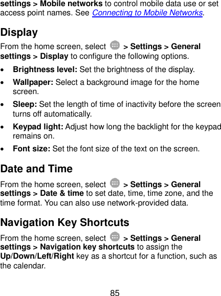  85 settings &gt; Mobile networks to control mobile data use or set access point names. See Connecting to Mobile Networks. Display From the home screen, select    &gt; Settings &gt; General settings &gt; Display to configure the following options.  Brightness level: Set the brightness of the display.  Wallpaper: Select a background image for the home screen.  Sleep: Set the length of time of inactivity before the screen turns off automatically.  Keypad light: Adjust how long the backlight for the keypad remains on.  Font size: Set the font size of the text on the screen. Date and Time From the home screen, select    &gt; Settings &gt; General settings &gt; Date &amp; time to set date, time, time zone, and the time format. You can also use network-provided data. Navigation Key Shortcuts From the home screen, select    &gt; Settings &gt; General settings &gt; Navigation key shortcuts to assign the Up/Down/Left/Right key as a shortcut for a function, such as the calendar. 