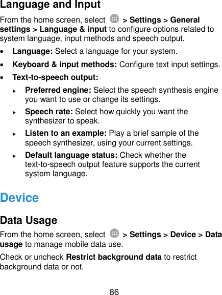  86 Language and Input From the home screen, select    &gt; Settings &gt; General settings &gt; Language &amp; input to configure options related to system language, input methods and speech output.  Language: Select a language for your system.  Keyboard &amp; input methods: Configure text input settings.    Text-to-speech output:    Preferred engine: Select the speech synthesis engine you want to use or change its settings.  Speech rate: Select how quickly you want the synthesizer to speak.  Listen to an example: Play a brief sample of the speech synthesizer, using your current settings.  Default language status: Check whether the text-to-speech output feature supports the current system language. Device Data Usage From the home screen, select    &gt; Settings &gt; Device &gt; Data usage to manage mobile data use.   Check or uncheck Restrict background data to restrict background data or not. 