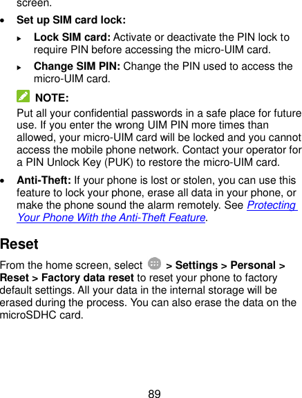  89 screen.  Set up SIM card lock:    Lock SIM card: Activate or deactivate the PIN lock to require PIN before accessing the micro-UIM card.  Change SIM PIN: Change the PIN used to access the micro-UIM card.  NOTE: Put all your confidential passwords in a safe place for future use. If you enter the wrong UIM PIN more times than allowed, your micro-UIM card will be locked and you cannot access the mobile phone network. Contact your operator for a PIN Unlock Key (PUK) to restore the micro-UIM card.  Anti-Theft: If your phone is lost or stolen, you can use this feature to lock your phone, erase all data in your phone, or make the phone sound the alarm remotely. See Protecting Your Phone With the Anti-Theft Feature. Reset From the home screen, select    &gt; Settings &gt; Personal &gt; Reset &gt; Factory data reset to reset your phone to factory default settings. All your data in the internal storage will be erased during the process. You can also erase the data on the microSDHC card.  