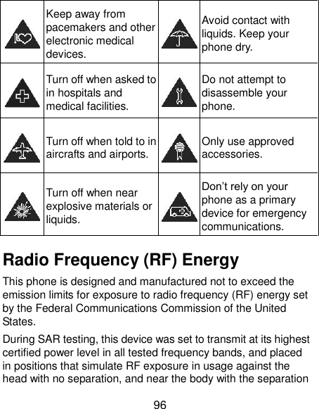  96  Keep away from pacemakers and other electronic medical devices.  Avoid contact with liquids. Keep your phone dry.  Turn off when asked to in hospitals and medical facilities.  Do not attempt to disassemble your phone.  Turn off when told to in aircrafts and airports.  Only use approved accessories.  Turn off when near explosive materials or liquids.  Don’t rely on your phone as a primary device for emergency communications.   Radio Frequency (RF) Energy This phone is designed and manufactured not to exceed the emission limits for exposure to radio frequency (RF) energy set by the Federal Communications Commission of the United States. During SAR testing, this device was set to transmit at its highest certified power level in all tested frequency bands, and placed in positions that simulate RF exposure in usage against the head with no separation, and near the body with the separation 