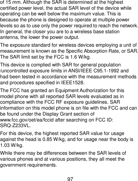  97 of 15 mm. Although the SAR is determined at the highest certified power level, the actual SAR level of the device while operating can be well below the maximum value. This is because the phone is designed to operate at multiple power levels so as to use only the power required to reach the network. In general, the closer you are to a wireless base station antenna, the lower the power output. The exposure standard for wireless devices employing a unit of measurement is known as the Specific Absorption Rate, or SAR. The SAR limit set by the FCC is 1.6 W/kg.     This device is complied with SAR for general population /uncontrolled exposure limits in ANSI/IEEE C95.1-1992 and had been tested in accordance with the measurement methods and procedures specified in IEEE1528. The FCC has granted an Equipment Authorization for this model phone with all reported SAR levels evaluated as in compliance with the FCC RF exposure guidelines. SAR information on this model phone is on file with the FCC and can be found under the Display Grant section of www.fcc.gov/oet/ea/fccid after searching on FCC ID: SRQ-Z233VL.   For this device, the highest reported SAR value for usage against the head is 0.85 W/kg, and for usage near the body is 1.03 W/kg. While there may be differences between the SAR levels of various phones and at various positions, they all meet the government requirements. 