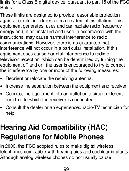  99 limits for a Class B digital device, pursuant to part 15 of the FCC Rules.   These limits are designed to provide reasonable protection against harmful interference in a residential installation. This equipment generates, uses and can radiate radio frequency energy and, if not installed and used in accordance with the instructions, may cause harmful interference to radio communications. However, there is no guarantee that interference will not occur in a particular installation. If this equipment does cause harmful interference to radio or television reception, which can be determined by turning the equipment off and on, the user is encouraged to try to correct the interference by one or more of the following measures:   Reorient or relocate the receiving antenna.   Increase the separation between the equipment and receiver.   Connect the equipment into an outlet on a circuit different from that to which the receiver is connected.   Consult the dealer or an experienced radio/TV technician for help. Hearing Aid Compatibility (HAC) Regulations for Mobile Phones In 2003, the FCC adopted rules to make digital wireless telephones compatible with hearing aids and cochlear implants. Although analog wireless phones do not usually cause 