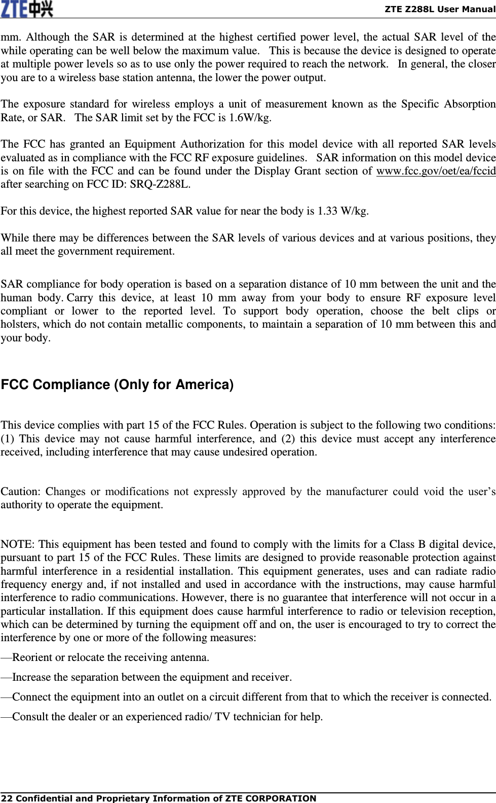    ZTE Z288L User Manual 22 Confidential and Proprietary Information of ZTE CORPORATION mm. Although the SAR is determined at the highest certified power level, the actual SAR level of the while operating can be well below the maximum value.   This is because the device is designed to operate at multiple power levels so as to use only the power required to reach the network.   In general, the closer you are to a wireless base station antenna, the lower the power output.  The  exposure  standard for wireless  employs a  unit of  measurement  known as  the Specific  Absorption Rate, or SAR.   The SAR limit set by the FCC is 1.6W/kg.     The FCC has granted an Equipment Authorization for this model device with all reported  SAR levels evaluated as in compliance with the FCC RF exposure guidelines.   SAR information on this model device is on file with the FCC and can be found under the Display Grant section of www.fcc.gov/oet/ea/fccid after searching on FCC ID: SRQ-Z288L.  For this device, the highest reported SAR value for near the body is 1.33 W/kg.  While there may be differences between the SAR levels of various devices and at various positions, they all meet the government requirement.  SAR compliance for body operation is based on a separation distance of 10 mm between the unit and the human  body. Carry  this  device,  at  least  10  mm  away  from  your  body  to  ensure  RF  exposure  level compliant  or  lower  to  the  reported  level.  To  support  body  operation,  choose  the  belt  clips  or holsters, which do not contain metallic components, to maintain a separation of 10 mm between this and your body.  FCC Compliance (Only for America)    This device complies with part 15 of the FCC Rules. Operation is subject to the following two conditions: (1)  This  device  may  not  cause  harmful  interference,  and  (2)  this  device  must  accept  any  interference received, including interference that may cause undesired operation.    Caution:  Changes  or  modifications  not  expressly  approved  by  the  manufacturer  could  void  the  user’s authority to operate the equipment.    NOTE: This equipment has been tested and found to comply with the limits for a Class B digital device, pursuant to part 15 of the FCC Rules. These limits are designed to provide reasonable protection against harmful interference in a  residential installation. This  equipment generates, uses and  can radiate  radio frequency energy and, if not installed and used in accordance with the instructions, may cause harmful interference to radio communications. However, there is no guarantee that interference will not occur in a particular installation. If this equipment does cause harmful interference to radio or television reception, which can be determined by turning the equipment off and on, the user is encouraged to try to correct the interference by one or more of the following measures: —Reorient or relocate the receiving antenna. —Increase the separation between the equipment and receiver. —Connect the equipment into an outlet on a circuit different from that to which the receiver is connected. —Consult the dealer or an experienced radio/ TV technician for help.  