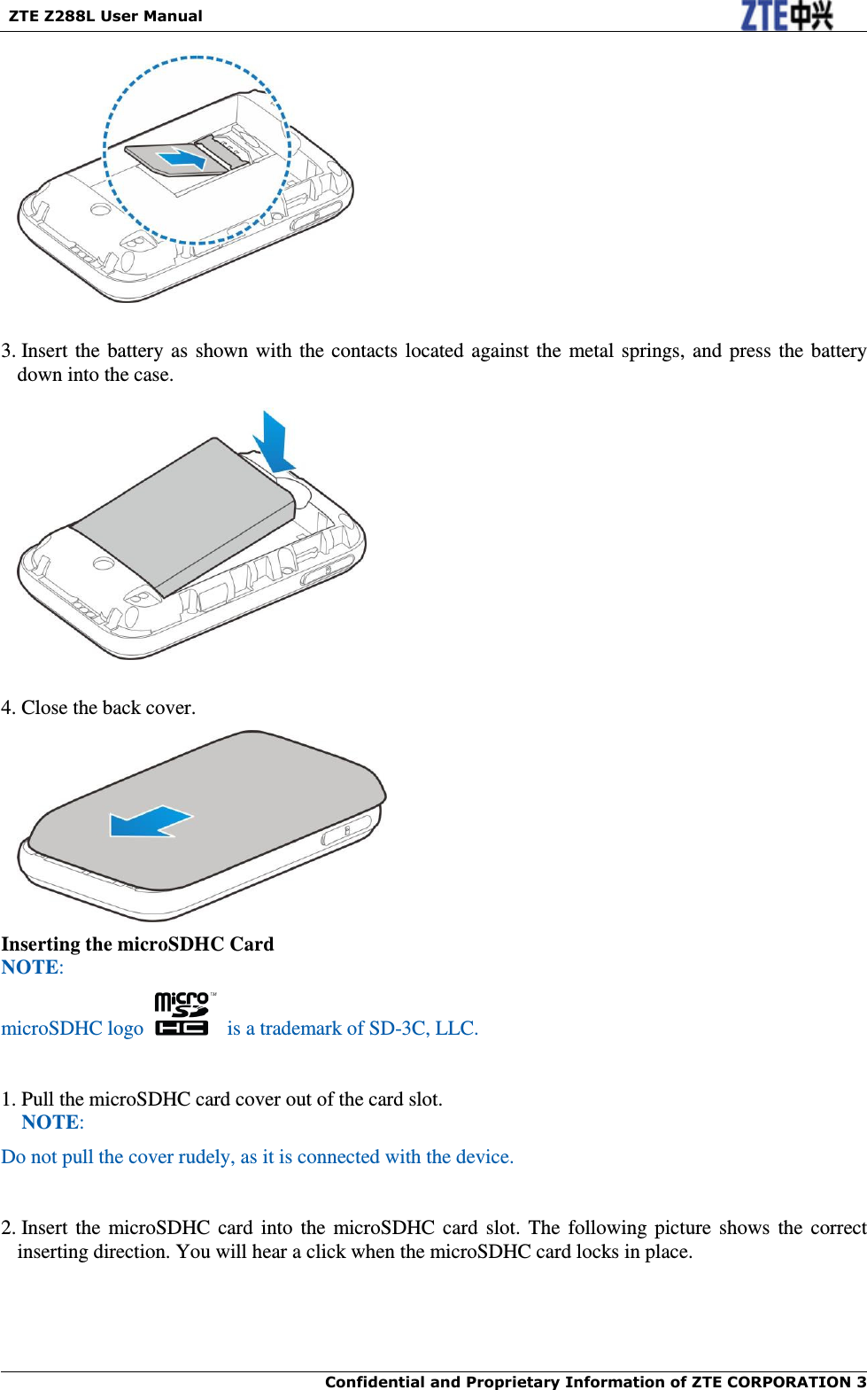   ZTE Z288L User Manual  Confidential and Proprietary Information of ZTE CORPORATION 3       3. Insert the battery as shown with the contacts located against the metal springs, and press the battery down into the case.    4. Close the back cover.  Inserting the microSDHC Card NOTE: microSDHC logo    is a trademark of SD-3C, LLC.  1. Pull the microSDHC card cover out of the card slot. NOTE: Do not pull the cover rudely, as it is connected with the device.     2. Insert the  microSDHC card into the microSDHC card  slot. The following picture  shows the  correct inserting direction. You will hear a click when the microSDHC card locks in place. 
