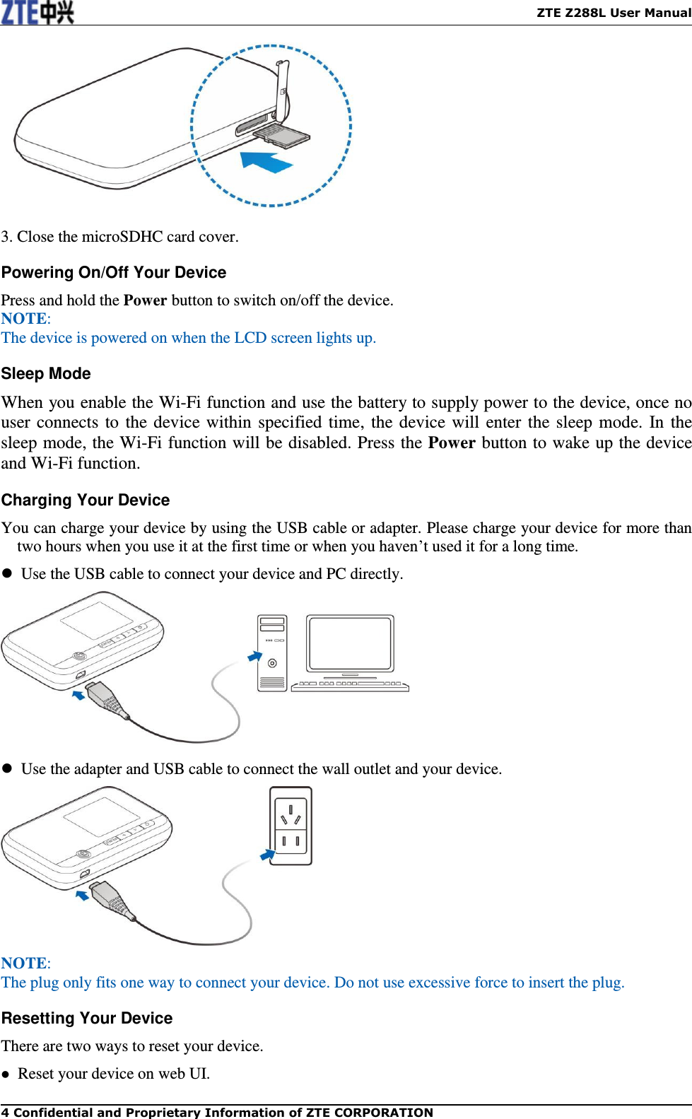    ZTE Z288L User Manual 4 Confidential and Proprietary Information of ZTE CORPORATION   3. Close the microSDHC card cover. Powering On/Off Your Device Press and hold the Power button to switch on/off the device. NOTE:   The device is powered on when the LCD screen lights up.   Sleep Mode When you enable the Wi-Fi function and use the battery to supply power to the device, once no user connects to the device within specified time, the device will enter the sleep mode. In the sleep mode, the Wi-Fi function will be disabled. Press the Power button to wake up the device and Wi-Fi function. Charging Your Device You can charge your device by using the USB cable or adapter. Please charge your device for more than two hours when you use it at the first time or when you haven’t used it for a long time.   Use the USB cable to connect your device and PC directly.    Use the adapter and USB cable to connect the wall outlet and your device.  NOTE:   The plug only fits one way to connect your device. Do not use excessive force to insert the plug.   Resetting Your Device There are two ways to reset your device.   Reset your device on web UI. 