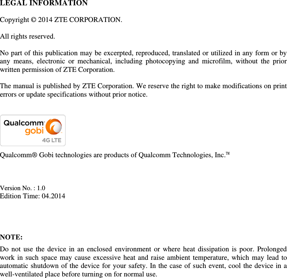   LEGAL INFORMATION  Copyright © 2014 ZTE CORPORATION.  All rights reserved.  No part of this publication may be excerpted, reproduced, translated or utilized in any form or by any  means,  electronic  or  mechanical,  including  photocopying  and  microfilm,  without  the  prior written permission of ZTE Corporation.  The manual is published by ZTE Corporation. We reserve the right to make modifications on print errors or update specifications without prior notice.    Qualcomm® Gobi technologies are products of Qualcomm Technologies, Inc.™    Version No. : 1.0 Edition Time: 04.2014    NOTE: Do not use the  device in an enclosed  environment or  where heat  dissipation is  poor. Prolonged work in such space may cause excessive heat and raise ambient temperature, which may lead to automatic shutdown of the device for your safety. In the case of such event, cool the device in a well-ventilated place before turning on for normal use. 