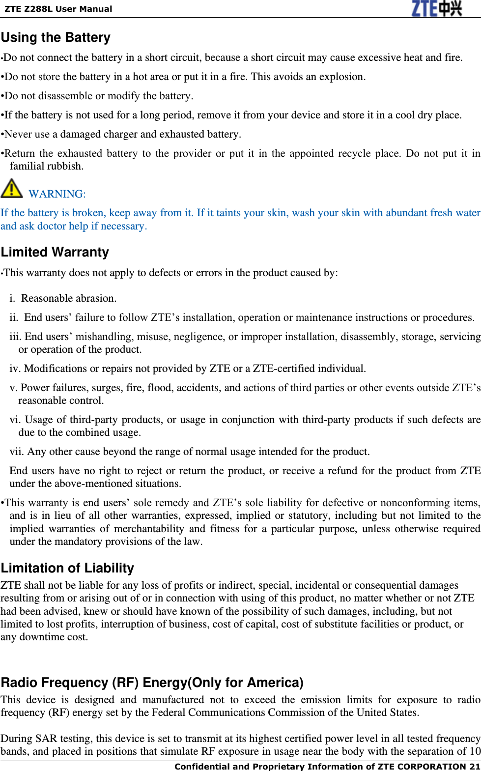   ZTE Z288L User Manual  Confidential and Proprietary Information of ZTE CORPORATION 21   Using the Battery •Do not connect the battery in a short circuit, because a short circuit may cause excessive heat and fire. •Do not store the battery in a hot area or put it in a fire. This avoids an explosion. •Do not disassemble or modify the battery. •If the battery is not used for a long period, remove it from your device and store it in a cool dry place. •Never use a damaged charger and exhausted battery. •Return  the  exhausted  battery  to  the  provider  or  put  it  in  the  appointed  recycle  place.  Do  not  put  it  in familial rubbish.   WARNING: If the battery is broken, keep away from it. If it taints your skin, wash your skin with abundant fresh water and ask doctor help if necessary. Limited Warranty •This warranty does not apply to defects or errors in the product caused by: i.  Reasonable abrasion. ii.  End users’ failure to follow ZTE’s installation, operation or maintenance instructions or procedures. iii. End users’ mishandling, misuse, negligence, or improper installation, disassembly, storage, servicing or operation of the product. iv. Modifications or repairs not provided by ZTE or a ZTE-certified individual. v. Power failures, surges, fire, flood, accidents, and actions of third parties or other events outside ZTE’s reasonable control. vi. Usage of third-party products, or usage in conjunction with third-party products if such defects are due to the combined usage. vii. Any other cause beyond the range of normal usage intended for the product. End users have no right to reject or return the product, or receive a refund for the product from ZTE under the above-mentioned situations. •This warranty is end users’ sole remedy and ZTE’s sole liability for defective or nonconforming items, and is in lieu of all other warranties, expressed, implied or statutory, including but not limited to the implied  warranties  of  merchantability  and  fitness  for  a  particular  purpose,  unless  otherwise  required under the mandatory provisions of the law. Limitation of Liability ZTE shall not be liable for any loss of profits or indirect, special, incidental or consequential damages resulting from or arising out of or in connection with using of this product, no matter whether or not ZTE had been advised, knew or should have known of the possibility of such damages, including, but not limited to lost profits, interruption of business, cost of capital, cost of substitute facilities or product, or any downtime cost.  Radio Frequency (RF) Energy(Only for America) This  device  is  designed  and  manufactured  not  to  exceed  the  emission  limits  for  exposure  to  radio frequency (RF) energy set by the Federal Communications Commission of the United States.    During SAR testing, this device is set to transmit at its highest certified power level in all tested frequency bands, and placed in positions that simulate RF exposure in usage near the body with the separation of 10 