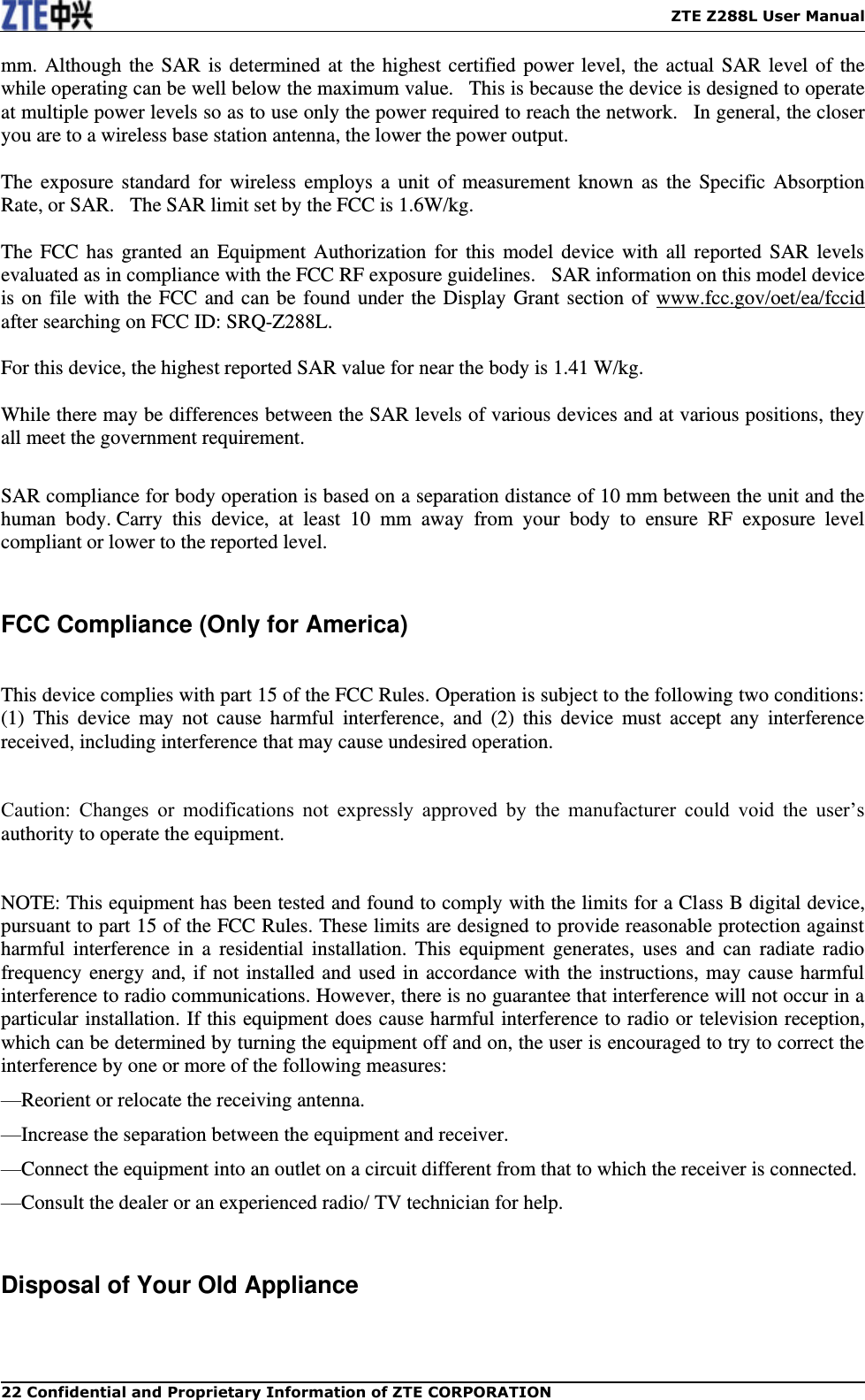    ZTE Z288L User Manual 22 Confidential and Proprietary Information of ZTE CORPORATION mm. Although the SAR is determined at the highest certified power level, the actual SAR level of the while operating can be well below the maximum value.   This is because the device is designed to operate at multiple power levels so as to use only the power required to reach the network.   In general, the closer you are to a wireless base station antenna, the lower the power output.  The  exposure  standard  for  wireless employs  a  unit of measurement known  as the Specific Absorption Rate, or SAR.   The SAR limit set by the FCC is 1.6W/kg.     The FCC  has  granted  an Equipment Authorization  for this  model  device with  all  reported  SAR levels evaluated as in compliance with the FCC RF exposure guidelines.   SAR information on this model device is on file with the FCC and can be found under the Display Grant section of www.fcc.gov/oet/ea/fccid after searching on FCC ID: SRQ-Z288L.  For this device, the highest reported SAR value for near the body is 1.41 W/kg.  While there may be differences between the SAR levels of various devices and at various positions, they all meet the government requirement.  SAR compliance for body operation is based on a separation distance of 10 mm between the unit and the human  body. Carry  this  device,  at  least  10  mm  away  from  your  body  to  ensure  RF  exposure  level compliant or lower to the reported level.    FCC Compliance (Only for America)    This device complies with part 15 of the FCC Rules. Operation is subject to the following two conditions: (1)  This  device  may  not  cause  harmful  interference,  and  (2)  this  device  must  accept  any  interference received, including interference that may cause undesired operation.    Caution:  Changes  or  modifications  not  expressly  approved  by  the  manufacturer  could  void  the  user’s authority to operate the equipment.    NOTE: This equipment has been tested and found to comply with the limits for a Class B digital device, pursuant to part 15 of the FCC Rules. These limits are designed to provide reasonable protection against harmful  interference  in  a residential  installation.  This  equipment  generates,  uses and  can radiate  radio frequency energy and, if not installed and used in accordance with the instructions, may cause harmful interference to radio communications. However, there is no guarantee that interference will not occur in a particular installation. If this equipment does cause harmful interference to radio or television reception, which can be determined by turning the equipment off and on, the user is encouraged to try to correct the interference by one or more of the following measures: —Reorient or relocate the receiving antenna. —Increase the separation between the equipment and receiver. —Connect the equipment into an outlet on a circuit different from that to which the receiver is connected. —Consult the dealer or an experienced radio/ TV technician for help.  Disposal of Your Old Appliance  